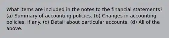 What items are included in the notes to the <a href='https://www.questionai.com/knowledge/kFBJaQCz4b-financial-statements' class='anchor-knowledge'>financial statements</a>? (a) Summary of accounting policies. (b) Changes in accounting policies, if any. (c) Detail about particular accounts. (d) All of the above.