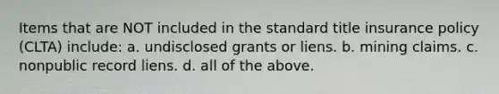 Items that are NOT included in the standard title insurance policy (CLTA) include: a. undisclosed grants or liens. b. mining claims. c. nonpublic record liens. d. all of the above.