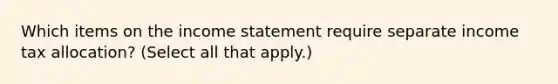 Which items on the <a href='https://www.questionai.com/knowledge/kCPMsnOwdm-income-statement' class='anchor-knowledge'>income statement</a> require separate income tax allocation? (Select all that apply.)