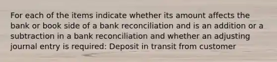 For each of the items indicate whether its amount affects the bank or book side of a bank reconciliation and is an addition or a subtraction in a bank reconciliation and whether an adjusting journal entry is required: Deposit in transit from customer