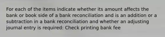 For each of the items indicate whether its amount affects the bank or book side of a bank reconciliation and is an addition or a subtraction in a bank reconciliation and whether an adjusting journal entry is required: Check printing bank fee