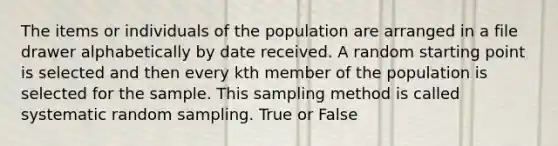 The items or individuals of the population are arranged in a file drawer alphabetically by date received. A random starting point is selected and then every kth member of the population is selected for the sample. This sampling method is called systematic random sampling. True or False