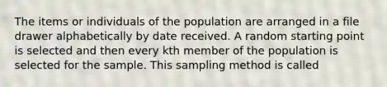 The items or individuals of the population are arranged in a file drawer alphabetically by date received. A random starting point is selected and then every kth member of the population is selected for the sample. This sampling method is called