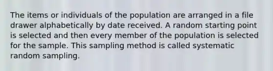 The items or individuals of the population are arranged in a file drawer alphabetically by date received. A random starting point is selected and then every member of the population is selected for the sample. This sampling method is called systematic random sampling.