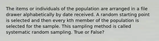 The items or individuals of the population are arranged in a file drawer alphabetically by date received. A random starting point is selected and then every kth member of the population is selected for the sample. This sampling method is called systematic random sampling. True or False?