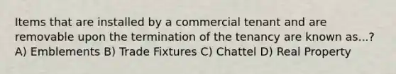 Items that are installed by a commercial tenant and are removable upon the termination of the tenancy are known as...? A) Emblements B) Trade Fixtures C) Chattel D) Real Property