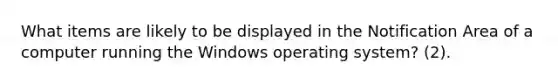 What items are likely to be displayed in the Notification Area of a computer running the Windows operating system? (2).