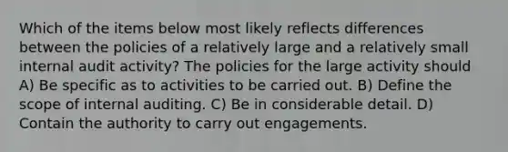 Which of the items below most likely reflects differences between the policies of a relatively large and a relatively small internal audit activity? The policies for the large activity should A) Be specific as to activities to be carried out. B) Define the scope of internal auditing. C) Be in considerable detail. D) Contain the authority to carry out engagements.