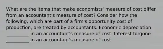 What are the items that make economists' measure of cost differ from an accountant's measure of cost? Consider how the following, which are part of a firm's opportunity cost of production, are treated by accountants. Economic depreciation __________ in an accountant's measure of cost. Interest forgone __________ in an accountant's measure of cost.