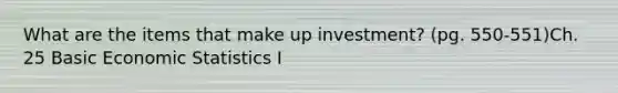 What are the items that make up investment? (pg. 550-551)Ch. 25 Basic Economic Statistics I