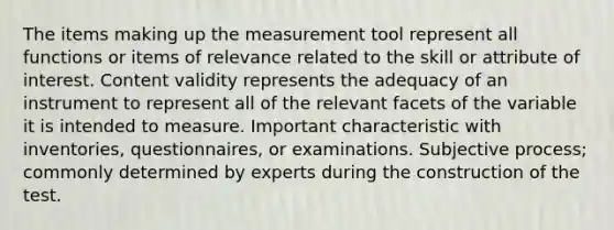 The items making up the measurement tool represent all functions or items of relevance related to the skill or attribute of interest. Content validity represents the adequacy of an instrument to represent all of the relevant facets of the variable it is intended to measure. Important characteristic with inventories, questionnaires, or examinations. Subjective process; commonly determined by experts during the construction of the test.