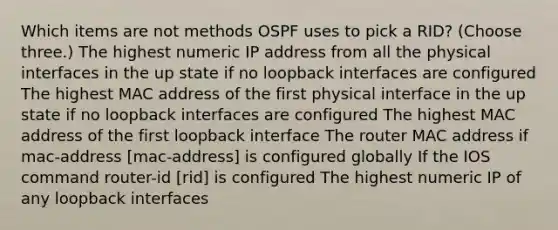 Which items are not methods OSPF uses to pick a RID? (Choose three.) The highest numeric IP address from all the physical interfaces in the up state if no loopback interfaces are configured The highest MAC address of the first physical interface in the up state if no loopback interfaces are configured The highest MAC address of the first loopback interface The router MAC address if mac-address [mac-address] is configured globally If the IOS command router-id [rid] is configured The highest numeric IP of any loopback interfaces