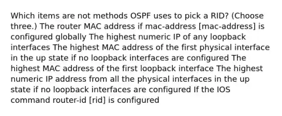 Which items are not methods OSPF uses to pick a RID? (Choose three.) The router MAC address if mac-address [mac-address] is configured globally The highest numeric IP of any loopback interfaces The highest MAC address of the first physical interface in the up state if no loopback interfaces are configured The highest MAC address of the first loopback interface The highest numeric IP address from all the physical interfaces in the up state if no loopback interfaces are configured If the IOS command router-id [rid] is configured