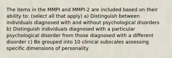 The items in the MMPI and MMPI-2 are included based on their ability to: (select all that apply) a) Distinguish between individuals diagnosed with and without psychological disorders b) Distinguish individuals diagnosed with a particular psychological disorder from those diagnosed with a different disorder c) Be grouped into 10 clinical subscales assessing specific dimensions of personality