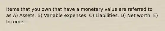 Items that you own that have a monetary value are referred to as A) Assets. B) Variable expenses. C) Liabilities. D) Net worth. E) Income.