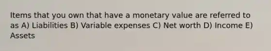 Items that you own that have a monetary value are referred to as A) Liabilities B) Variable expenses C) Net worth D) Income E) Assets