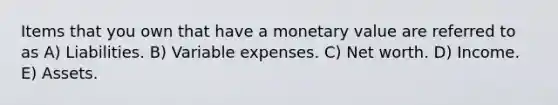 Items that you own that have a monetary value are referred to as A) Liabilities. B) Variable expenses. C) Net worth. D) Income. E) Assets.