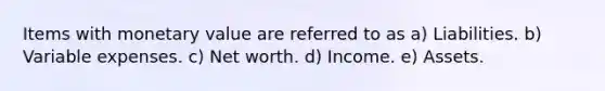 Items with monetary value are referred to as a) Liabilities. b) Variable expenses. c) Net worth. d) Income. e) Assets.