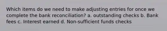 Which items do we need to make adjusting entries for once we complete the bank reconciliation? a. outstanding checks b. Bank fees c. Interest earned d. Non-sufficient funds checks