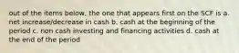 out of the items below, the one that appears first on the SCF is a. net increase/decrease in cash b. cash at the beginning of the period c. non cash investing and financing activities d. cash at the end of the period