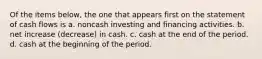 Of the items below, the one that appears first on the statement of cash flows is a. noncash investing and financing activities. b. net increase (decrease) in cash. c. cash at the end of the period. d. cash at the beginning of the period.