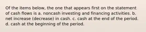 Of the items below, the one that appears first on the statement of cash flows is a. noncash investing and financing activities. b. net increase (decrease) in cash. c. cash at the end of the period. d. cash at the beginning of the period.