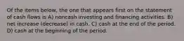 Of the items below, the one that appears first on the statement of cash flows is A) noncash investing and financing activities. B) net increase (decrease) in cash. C) cash at the end of the period. D) cash at the beginning of the period.