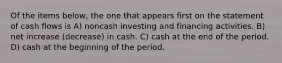 Of the items below, the one that appears first on the statement of cash flows is A) noncash investing and financing activities. B) net increase (decrease) in cash. C) cash at the end of the period. D) cash at the beginning of the period.