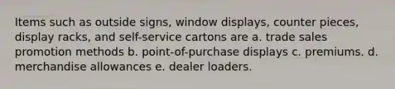 Items such as outside signs, window displays, counter pieces, display racks, and self-service cartons are a. trade sales promotion methods b. point-of-purchase displays c. premiums. d. merchandise allowances e. dealer loaders.