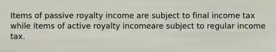 Items of passive royalty income are subject to final income tax while items of active royalty incomeare subject to regular income tax.