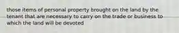 those items of personal property brought on the land by the tenant that are necessary to carry on the trade or business to which the land will be devoted