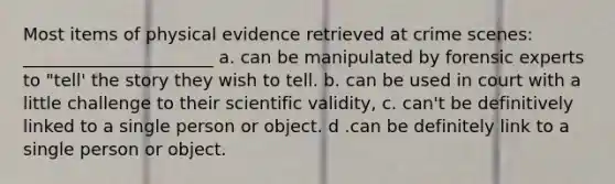 Most items of physical evidence retrieved at crime scenes: ______________________ a. can be manipulated by forensic experts to "tell' the story they wish to tell. b. can be used in court with a little challenge to their scientific validity, c. can't be definitively linked to a single person or object. d .can be definitely link to a single person or object.