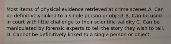 Most items of physical evidence retrieved at crime scenes A. Can be definitively linked to a single person or object B. Can be used in court with little challenge to their scientific validity C. Can be manipulated by forensic experts to tell the story they wish to tell. D. Cannot be definitively linked to a single person or object.