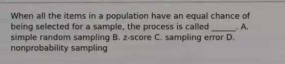 When all the items in a population have an equal chance of being selected for a sample, the process is called ______. A. simple random sampling B. z-score C. sampling error D. nonprobability sampling