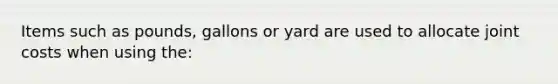 Items such as pounds, gallons or yard are used to allocate joint costs when using the: