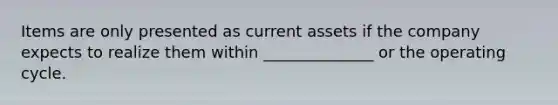 Items are only presented as current assets if the company expects to realize them within ______________ or the operating cycle.
