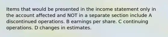 Items that would be presented in the income statement only in the account affected and NOT in a separate section include A discontinued operations. B earnings per share. C continuing operations. D changes in estimates.