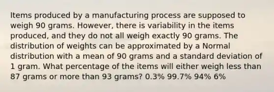 Items produced by a manufacturing process are supposed to weigh 90 grams. However, there is variability in the items produced, and they do not all weigh exactly 90 grams. The distribution of weights can be approximated by a Normal distribution with a mean of 90 grams and a standard deviation of 1 gram. What percentage of the items will either weigh less than 87 grams or more than 93 grams? 0.3% 99.7% 94% 6%