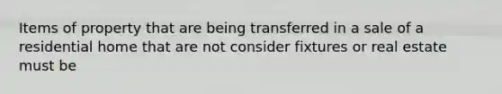 Items of property that are being transferred in a sale of a residential home that are not consider fixtures or real estate must be