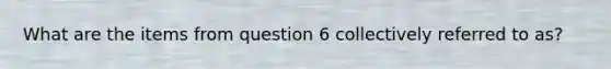 What are the items from question 6 collectively referred to as?