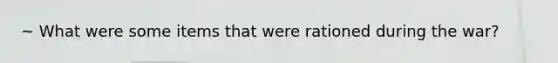~ What were some items that were rationed during the war?