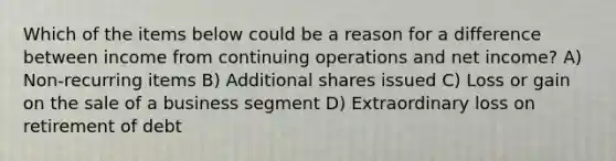 Which of the items below could be a reason for a difference between income from continuing operations and net income? A) Non-recurring items B) Additional shares issued C) Loss or gain on the sale of a business segment D) Extraordinary loss on retirement of debt