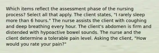 Which items reflect the assessment phase of the nursing process? Select all that apply. The client states, "I rarely sleep more than 6 hours." The nurse assists the client with coughing and deep breathing every hour. The client's abdomen is firm and distended with hypoactive bowel sounds. The nurse and the client determine a tolerable pain level. Asking the client, "How would you rate your pain?"