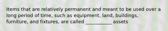 Items that are relatively permanent and meant to be used over a long period of time, such as equipment, land, buildings, furniture, and fixtures, are called ___________ assets