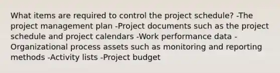 What items are required to control the project schedule? -The project management plan -Project documents such as the project schedule and project calendars -Work performance data -Organizational process assets such as monitoring and reporting methods -Activity lists -Project budget