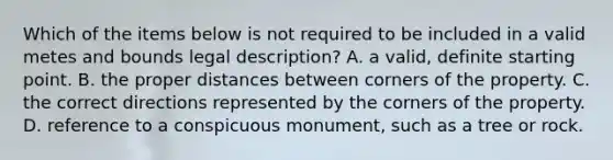 Which of the items below is not required to be included in a valid metes and bounds legal description? A. a valid, definite starting point. B. the proper distances between corners of the property. C. the correct directions represented by the corners of the property. D. reference to a conspicuous monument, such as a tree or rock.