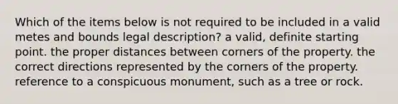 Which of the items below is not required to be included in a valid metes and bounds legal description? a valid, definite starting point. the proper distances between corners of the property. the correct directions represented by the corners of the property. reference to a conspicuous monument, such as a tree or rock.