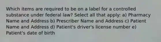 Which items are required to be on a label for a controlled substance under federal law? Select all that apply: a) Pharmacy Name and Address b) Prescriber Name and Address c) Patient Name and Address d) Patient's driver's license number e) Patient's date of birth