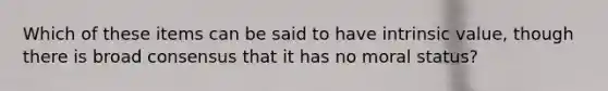 Which of these items can be said to have intrinsic value, though there is broad consensus that it has no moral status?
