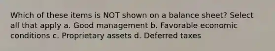 Which of these items is NOT shown on a balance sheet? Select all that apply a. Good management b. Favorable economic conditions c. Proprietary assets d. Deferred taxes